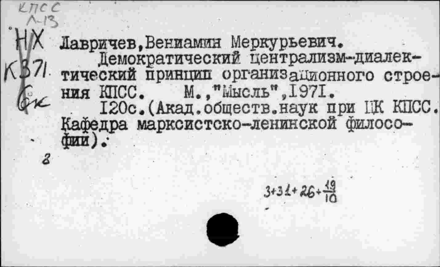 ﻿Н л Лавричев, Вениамин Меркурьевич.
у.7| Демократический централизм-диалек-р// тический принцип организационного строе-/р ния КПСС.	М./"Мысль”,1971.
120с.(Акад.обществ.наук при ЦК КПСС. Кафедра марксистско-ленинской философии).-
